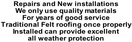 Repairs and New installations  We only use quality materials  For years of good service Traditional Felt roofing once properly  Installed can provide excellent  all weather protection